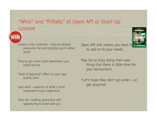 “Wins” and “Pitfalls” of Open API or Start-Up
License

Canary in the Coalmine – they’ve already     Open API still means you have much
   overcome the tech glitches you’d rather      to add to ﬁt your needs
   avoid

They’ve got users (and awareness) you        May be so busy doing their own
   could borrow                                thing that there is little time for
                                               your distractions
“Seal of Approval” effect on your app,
    instills trust
                                             *Let’s hope they don’t go under – or
                                                get acquired
Less work – advance to what’s most
    important to your objectives

They are seeking awareness and
    opportunity to build with you
 