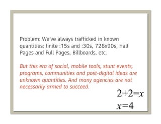 Problem: We’ve always trafﬁcked in known
quantities: ﬁnite :15s and :30s, 728x90s, Half
Pages and Full Pages, Billboards, etc.

But this era of social, mobile tools, stunt events,
programs, communities and post-digital ideas are
unknown quantities. And many agencies are not
necessarily armed to succeed.
 