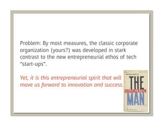 Problem: By most measures, the classic corporate
organization (yours?) was developed in stark
contrast to the new entrepreneurial ethos of tech
“start-ups”.

Yet, it is this entrepreneurial spirit that will
move us forward to innovation and success.
 