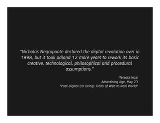 “Nicholas Negroponte declared the digital revolution over in
1998, but it took adland 12 more years to rework its basic
    creative, technological, philosophical and procedural
                        assumptions.”
                                                            Teressa Iezzi
                                                Advertising Age, May 23
                   “Post-Digital Era Brings Traits of Web to Real World”
 