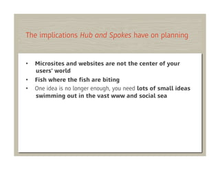 The implications Hub and Spokes have on planning


•    Microsites and websites are not the center of your
     users' world
•    Fish where the ﬁsh are biting
•    One idea is no longer enough, you need lots of small ideas
     swimming out in the vast www and social sea
 
