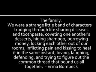 The family.  We were a strange little band of characters trudging through life sharing diseases and toothpaste, coveting one another's desserts, hiding shampoo, borrowing money, locking each other out of our rooms, inflicting pain and kissing to heal it in the same instant, loving, laughing, defending, and trying to figure out the common thread that bound us all together.  ~Erma Bombeck