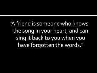"A friend is someone who knows the song in your heart, and can sing it back to you when you have forgotten the words." 