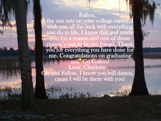 Fallon, as the sun sets on your college career, I wish you all the luck with everything you do in life. I know that god made you for a reason and one of those reason’s was to be my friend. Thank you for everything you have done for me. Congratulations on graduating and  Go Gators!Love, CharlotteOh and Fallon, I know you will dance, cause I will be there with you!