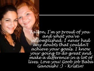 "Fallon, I'm so proud of you and what you've accomplished. I never had any doubts that couldn't achieve your goals. I know your going to do great and make a difference in a lot of lives. Love you! Goob job Baba Ganoush! :) - Kristin"