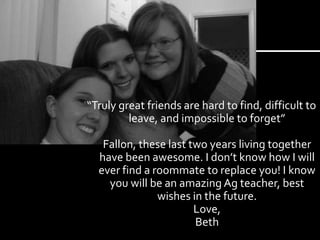 “Truly great friends are hard to find, difficult to leave, and impossible to forget”Fallon, these last two years living together have been awesome. I don’t know how I will ever find a roommate to replace you! I know you will be an amazing Ag teacher, best wishes in the future.Love,Beth 