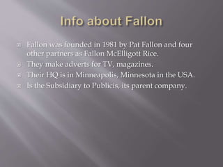  Fallon was founded in 1981 by Pat Fallon and four
other partners as Fallon McElligott Rice.
 They make adverts for TV, magazines.
 Their HQ is in Minneapolis, Minnesota in the USA.
 Is the Subsidiary to Publicis, its parent company.
 