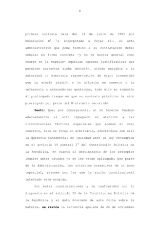 3
primera contrata data del 14 de junio de 1993 por
Resolución N° 71 incorporada a fojas 16-, el acto
administrativo que pone término a su contratación debió
señalar en forma concreta -y no de manera general como
ocurre en la especie- aquellas razones justificativas que
permiten sustentar dicha decisión, siendo exigible a la
autoridad un ejercicio argumentativo de mayor intensidad
que la simple alusión a la cláusula en comento o la
referencia a antecedentes genéricos, todo ello en atención
al prolongado tiempo en que su contrato primitivo ha sido
prorrogado por parte del Ministerio recurrido.
Sexto: Que, por consiguiente, al no haberse fundado
adecuadamente el acto impugnado en atención a las
circunstancias fácticas especiales que rodean el caso
concreto, éste se torna en arbitrario, afectándose con ello
la garantía fundamental de igualdad ante la ley consagrada
en el artículo 19 numeral 2° del Constitución Política de
la República, en cuanto al destinatario de los preceptos
legales antes citados no se les están aplicando, por parte
de la Administración, los criterios normativos de un modo
imparcial, razones por las que la acción constitucional
intentada será acogida.
Por estas consideraciones y de conformidad con lo
dispuesto en el artículo 20 de la Constitución Política de
la República y el Auto Acordado de esta Corte sobre la
materia, se revoca la sentencia apelada de 26 de noviembre
 