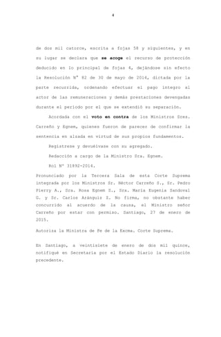 4
de dos mil catorce, escrita a fojas 58 y siguientes, y en
su lugar se declara que se acoge el recurso de protección
deducido en lo principal de fojas 4, dejándose sin efecto
la Resolución N° 82 de 30 de mayo de 2014, dictada por la
parte recurrida, ordenando efectuar el pago íntegro al
actor de las remuneraciones y demás prestaciones devengadas
durante el período por el que se extendió su separación.
Acordada con el voto en contra de los Ministros Sres.
Carreño y Egnem, quienes fueron de parecer de confirmar la
sentencia en alzada en virtud de sus propios fundamentos.
Regístrese y devuélvase con su agregado.
Redacción a cargo de la Ministro Sra. Egnem.
Rol Nº 31892-2014.
Pronunciado por la Tercera Sala de esta Corte Suprema
integrada por los Ministros Sr. Héctor Carreño S., Sr. Pedro
Pierry A., Sra. Rosa Egnem S., Sra. María Eugenia Sandoval
G. y Sr. Carlos Aránguiz Z. No firma, no obstante haber
concurrido al acuerdo de la causa, el Ministro señor
Carreño por estar con permiso. Santiago, 27 de enero de
2015.
Autoriza la Ministra de Fe de la Excma. Corte Suprema.
En Santiago, a veintisiete de enero de dos mil quince,
notifiqué en Secretaría por el Estado Diario la resolución
precedente.
 