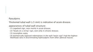Pyosalpinx
Thickened tubal wall (≥5 mm) is indicative of acute disease.
appearances of tubal wall structure:
 (1) cogwheel sign, seen mainly in acute disease;
 (2) “beads on a string” sign, seen only in chronic disease;
 (3) incomplete septa,
 (4) diametrically opposed indentations in the wall (“waist sign”) had the highest
likelihood ratio in discriminating hydrosalpinx from other adnexal masses
 