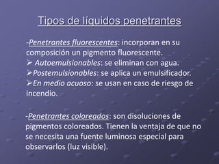 Tipos de líquidos penetrantes
-Penetrantes fluorescentes: incorporan en su
composición un pigmento fluorescente.
 Autoemulsionables: se eliminan con agua.
Postemulsionables: se aplica un emulsificador.
En medio acuoso: se usan en caso de riesgo de
incendio.
-Penetrantes coloreados: son disoluciones de
pigmentos coloreados. Tienen la ventaja de que no
se necesita una fuente luminosa especial para
observarlos (luz visible).
 