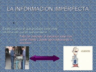LA INFORMACIÓN IMPERFECTA Existe cuando el que produce tiene mas informacion que el que consume F allo del mercado: el mecanico sabe mas que el cliente y puede aprovecharse de la situacion