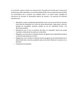 En conclusión aparece cuando una empresa tiene más poder de mercado que el resto de las
empresas que están operando en un momento determinado. Como consecuencia de este fallo,
los consumidores van a consumir una cantidad menor a un precio mayor. Ejemplos de
estructuras de mercado sin desempeño óptimo de acuerdo a los patrones de eficiencia
económica son:
o Monopolio, aunque considerado generalmente como una forma de fallo de mercado,
cierto tipo de monopolios con curvas de costes decrecientes a largo plazo, como por
ejemplo los monopolios naturales, pueden no ser tan ineficientes frente a las
alternativas posibles.
o Monopsonio, por el cual un producto sólo tiene un comprador natural que puede
manipular o distorsionar los precios en su beneficio.
o Oligopolio, en el que sólo un reducido número de agentes tiene capacidad de producir
un determinado producto o servicio.
o Oligopsonio, en el cual sólo un reducido número de agente son los demandantes de un
determinado bien o servicio, pudiendo cada uno de ellos influenciar los precios en su
beneficio.
o Competencia monopolista
 