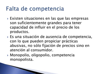  Existen situaciones en las que las empresas 
son suficientemente grandes para tener 
capacidad de influir en el precio de los 
productos. 
 Es una situación de ausencia de competencia, 
con lo que pueden propiciar prácticas 
abusivas, no sólo fijación de precios sino en 
atención al consumidor. 
 Monopolio, oligopolio, competencia 
monopolista. 
 