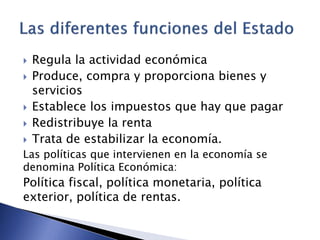  Regula la actividad económica 
 Produce, compra y proporciona bienes y 
servicios 
 Establece los impuestos que hay que pagar 
 Redistribuye la renta 
 Trata de estabilizar la economía. 
Las políticas que intervienen en la economía se 
denomina Política Económica: 
Política fiscal, política monetaria, política 
exterior, política de rentas. 

