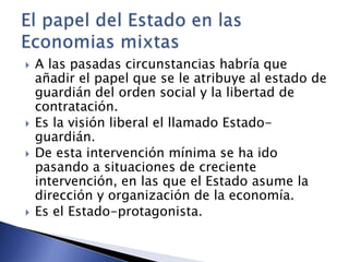  A las pasadas circunstancias habría que 
añadir el papel que se le atribuye al estado de 
guardián del orden social y la libertad de 
contratación. 
 Es la visión liberal el llamado Estado-guardián. 
 De esta intervención mínima se ha ido 
pasando a situaciones de creciente 
intervención, en las que el Estado asume la 
dirección y organización de la economía. 
 Es el Estado-protagonista. 
 