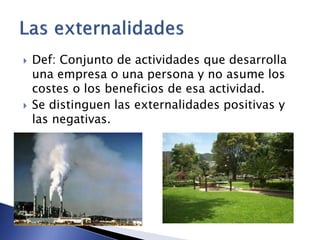  Def: Conjunto de actividades que desarrolla 
una empresa o una persona y no asume los 
costes o los beneficios de esa actividad. 
 Se distinguen las externalidades positivas y 
las negativas. 
 