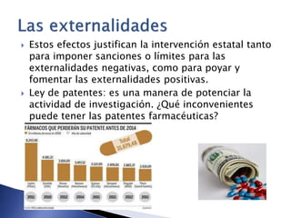 Estos efectos justifican la intervención estatal tanto 
para imponer sanciones o límites para las 
externalidades negativas, como para poyar y 
fomentar las externalidades positivas. 
 Ley de patentes: es una manera de potenciar la 
actividad de investigación. ¿Qué inconvenientes 
puede tener las patentes farmacéuticas? 
 