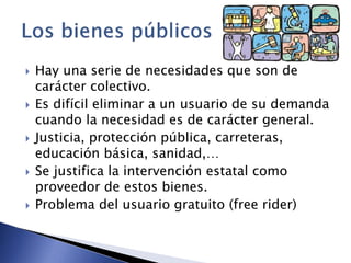  Hay una serie de necesidades que son de 
carácter colectivo. 
 Es difícil eliminar a un usuario de su demanda 
cuando la necesidad es de carácter general. 
 Justicia, protección pública, carreteras, 
educación básica, sanidad,… 
 Se justifica la intervención estatal como 
proveedor de estos bienes. 
 Problema del usuario gratuito (free rider) 
 