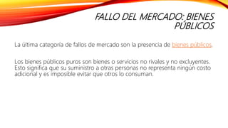 FALLO DEL MERCADO: BIENES
PÚBLICOS
La última categoría de fallos de mercado son la presencia de bienes públicos.
Los bienes públicos puros son bienes o servicios no rivales y no excluyentes.
Esto significa que su suministro a otras personas no representa ningún costo
adicional y es imposible evitar que otros lo consuman.
 