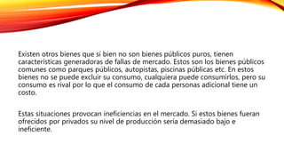 Existen otros bienes que si bien no son bienes públicos puros, tienen
características generadoras de fallas de mercado. Estos son los bienes públicos
comunes como parques públicos, autopistas, piscinas públicas etc. En estos
bienes no se puede excluir su consumo, cualquiera puede consumirlos, pero su
consumo es rival por lo que el consumo de cada personas adicional tiene un
costo.
Estas situaciones provocan ineficiencias en el mercado. Si estos bienes fueran
ofrecidos por privados su nivel de producción sería demasiado bajo e
ineficiente.
 