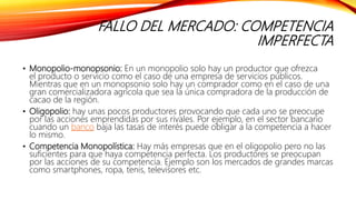 FALLO DEL MERCADO: COMPETENCIA
IMPERFECTA
• Monopolio-monopsonio: En un monopolio solo hay un productor que ofrezca
el producto o servicio como el caso de una empresa de servicios públicos.
Mientras que en un monopsonio solo hay un comprador como en el caso de una
gran comercializadora agrícola que sea la única compradora de la producción de
cacao de la región.
• Oligopolio: hay unas pocos productores provocando que cada uno se preocupe
por las acciones emprendidas por sus rivales. Por ejemplo, en el sector bancario
cuando un banco baja las tasas de interés puede obligar a la competencia a hacer
lo mismo.
• Competencia Monopolística: Hay más empresas que en el oligopolio pero no las
suficientes para que haya competencia perfecta. Los productores se preocupan
por las acciones de su competencia. Ejemplo son los mercados de grandes marcas
como smartphones, ropa, tenis, televisores etc.
 