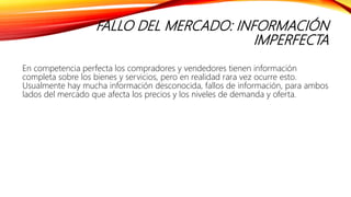 FALLO DEL MERCADO: INFORMACIÓN
IMPERFECTA
En competencia perfecta los compradores y vendedores tienen información
completa sobre los bienes y servicios, pero en realidad rara vez ocurre esto.
Usualmente hay mucha información desconocida, fallos de información, para ambos
lados del mercado que afecta los precios y los niveles de demanda y oferta.
 