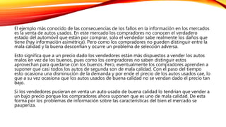 El ejemplo más conocido de las consecuencias de los fallos en la información en los mercados
es la venta de autos usados. En este mercado los compradores no conocen el verdadero
estado del automóvil que están por comprar, solo el vendedor sabe realmente los daños que
tiene (hay información asimétrica). Pero como los compradores no pueden distinguir entre la
mala calidad y la buena desconfían y ocurre un problema de selección adversa.
Esto significa que a un precio dado los vendedores están más dispuestos a vender los autos
malos en vez de los buenos, pues como los compradores no saben distinguir estos
aprovechan para quedarse con los buenos. Pero, eventualmente los compradores aprenden a
suponer que casi todos los autos de segunda son de mala calidad. Con el paso del tiempo
esto ocasiona una disminución de la demanda y por ende el precio de los autos usados cae, lo
que a su vez ocasiona que los autos usados de buena calidad no se vendan dado el precio tan
bajo.
Si los vendedores pusieran en venta un auto usado de buena calidad lo tendrian que vender a
un bajo precio porque los compradores ahora suponen que es uno de mala calidad. De esta
forma por los problemas de información sobre las características del bien el mercado se
pauperiza.
 