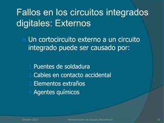 Fallos en los circuitos integrados
digitales: Externos
    Un cortocircuito externo a un circuito
     integrado puede ser causado por:

     1. Puentes de soldadura
     2. Cables en contacto accidental
     3. Elementos extraños
     4. Agentes químicos



 Octubre 2012       Mantenimiento de Equipos Electrónicos   10
 