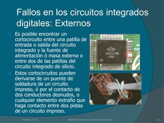Fallos en los circuitos integrados
    digitales: Externos
 Es posible encontrar un
  cortocircuito entre una patilla de
  entrada o salida del circuito
  integrado y la fuente de
  alimentación ó masa externa o
  entre dos de las patillas del
  circuito integrado de silicio.
 Estos cortocircuitos pueden
  derivarse de un puente de
  soldadura de un circuito
  impreso, ó por el contacto de
  dos conductores desnudos, o
  cualquier elemento extraño que
  haga contacto entre dos pistas
  de un circuito impreso.
      Octubre 2012         Mantenimiento de Equipos Electrónicos   11
 