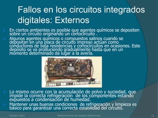 Fallos en los circuitos integrados
          digitales: Externos
   En ciertos ambientes es posible que agentes químicos se depositen
    sobre un circuito originando un cortocircuito .
   Algunos agentes químicos o compuestos salinos cuando se
    depositan en una placa de circuito impreso actúan como
    conductores de baja resistencias y cortocircuitos en ocasiones. Este
    depósito se va produciendo gradualmente hasta que en un
    momento determinado da lugar a la avería.




   Lo mismo ocurre con la acumulación de polvo y suciedad, que
    impide la correcta refrigeración de los componentes estando
    expuestos a condensación de humedad.
   Mantener unas buenas condiciones de refrigeración y limpieza es
    básico para garantizar una correcta estabilidad del circuito.
    Octubre 2012            Mantenimiento de Equipos Electrónicos          12
 