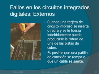Fallos en los circuitos integrados
digitales: Externos
                       Cuando una tarjeta de
                        circuito impreso se inserta
                        o retira y se le fuerza
                        indebidamente puede
                        producirse la rotura de
                        una de las pistas de
                        cobre.
                       Es posible que una patilla
                        de conexión se rompa o
                        que un cable se suelte.

 Octubre 2012   Mantenimiento de Equipos Electrónicos   13
 