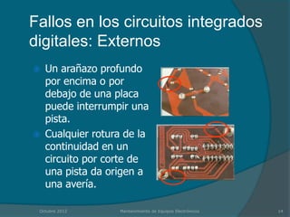 Fallos en los circuitos integrados
digitales: Externos
   Un arañazo profundo
    por encima o por
    debajo de una placa
    puede interrumpir una
    pista.
   Cualquier rotura de la
    continuidad en un
    circuito por corte de
    una pista da origen a
    una avería.

 Octubre 2012      Mantenimiento de Equipos Electrónicos   14
 