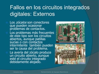 Fallos en los circuitos integrados
    digitales: Externos
   Los zócalos son conectores
    que pueden ocasionar
    problemas de contactos.
   Los problemas más frecuentes
    de este tipo son los circuitos
    abiertos, aunque patillas
    sucias o con contactos
    intermitente también pueden
    ser la causa del problema.
   La avería del zócalo produce
    un circuito abierto, aunque
    esté el circuito integrado
    debidamente alojado.

      Octubre 2012       Mantenimiento de Equipos Electrónicos   16
 