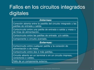 Fallos en los circuitos integrados
     digitales
                                     Internas:
          Conexión abierta entre la pastilla del circuito integrado y las
          patillas de entrada y salida
          Cortocircuito entre una patilla de entrada o salida y masa o
          de línea de alimentación.
          Cortocircuito entre las patillas de entrada y/o salida.
          Componente o circuito averiado.
                                     Externas:
          Cortocircuito entre cualquier patilla y la conexión de
          alimentación o de masa.
          Cortocircuito entre dos ó más patillas.
          Circuito abierto en un terminal o en un circuito impreso,
          conectores o cables.
          Fallo de un componente externo.


Octubre 2012                  Mantenimiento de Equipos Electrónicos         4
 