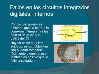 Fallos en los circuitos integrados
    digitales: Internos
   Por circuito abierto se
    entiende que se ha roto la
    conexión interna entre las
    pastilla de silicio y la
    patilla del CI.
   Hay un cable muy fino
    soldado, estos cables tan
    fino pueden romperse
    fácilmente o quemarse y
    también es posible que le
    falle la soldadura.


     Octubre 2012       Mantenimiento de Equipos Electrónicos   5
 