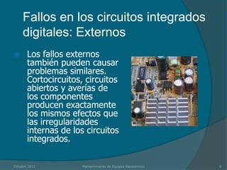 Fallos en los circuitos integrados
     digitales: Externos
      Los fallos externos
       también pueden causar
       problemas similares.
       Cortocircuitos, circuitos
       abiertos y averías de
       los componentes
       producen exactamente
       los mismos efectos que
       las irregularidades
       internas de los circuitos
       integrados.

Octubre 2012          Mantenimiento de Equipos Electrónicos   8
 