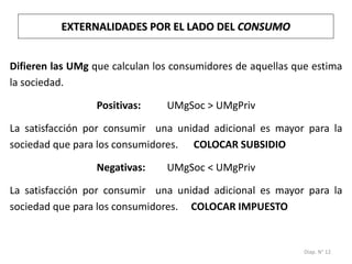 Diap. N° 12
Difieren las UMg que calculan los consumidores de aquellas que estima
la sociedad.
Positivas: UMgSoc > UMgPriv
La satisfacción por consumir una unidad adicional es mayor para la
sociedad que para los consumidores. COLOCAR SUBSIDIO
Negativas: UMgSoc < UMgPriv
La satisfacción por consumir una unidad adicional es mayor para la
sociedad que para los consumidores. COLOCAR IMPUESTO
EXTERNALIDADES POR EL LADO DEL CONSUMO
 