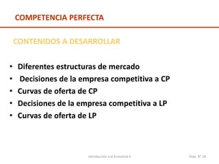 Introducción a la Economía II Diap. N° 18
COMPETENCIA PERFECTA
• Diferentes estructuras de mercado
• Decisiones de la empresa competitiva a CP
• Curvas de oferta de CP
• Decisiones de la empresa competitiva a LP
• Curvas de oferta de LP
CONTENIDOS A DESARROLLAR
 