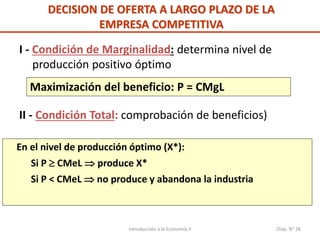 Introducción a la Economía II Diap. N° 26
DECISION DE OFERTA A LARGO PLAZO DE LA
EMPRESA COMPETITIVA
I - Condición de Marginalidad: determina nivel de
producción positivo óptimo
Maximización del beneficio: P = CMgL
II - Condición Total: comprobación de beneficios)
En el nivel de producción óptimo (X*):
Si P  CMeL  produce X*
Si P < CMeL  no produce y abandona la industria
 