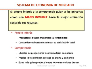 Introducción a la Economía II Diap. N° 31
SISTEMA DE ECONOMIA DE MERCADO
El propio interés y la competencia guían a las personas
como una MANO INVISIBLE hacia la mejor utilización
social de sus recursos.
• Propio Interés
– Productores buscan maximizar su rentabilidad
– Consumidores buscan maximizar su satisfacción total
• Competencia
– Libertad de productores y consumidores para elegir
– Precios libres eliminan excesos de oferta y demanda
– Gana más quien produce lo que los consumidores desean
 