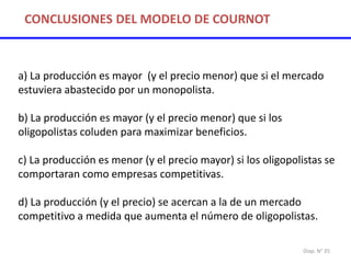 Diap. N° 35
a) La producción es mayor (y el precio menor) que si el mercado
estuviera abastecido por un monopolista.
b) La producción es mayor (y el precio menor) que si los
oligopolistas coluden para maximizar beneficios.
c) La producción es menor (y el precio mayor) si los oligopolistas se
comportaran como empresas competitivas.
d) La producción (y el precio) se acercan a la de un mercado
competitivo a medida que aumenta el número de oligopolistas.
CONCLUSIONES DEL MODELO DE COURNOT
 