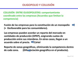 Diap. N° 37
OLIGOPOLIO Y COLUSIÓN
COLUSIÓN ENTRE OLIGOPOLISTAS: comportamiento
coordinado entre las empresas (Acuerdos que limitan la
competencia)
Fusión de las empresas para la constitución de un monopolio
(+ Desfavorable para los consumidores).
Las empresas pueden acordar un reparto del mercado en
cantidades de producción (OPEP), asignando cuotas de
producción entre sus miembros. En otros casos, llegan a un
acuerdo sobre el precio. Cártel
Reparto de zonas geográficas, eliminando la competencia dentro
de cada zona. (Diferenciación geográfica en el producto).
 