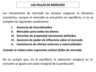 LAS FALLAS DE MERCADO
No se cumple que, en el equilibrio, la valoración marginal en el
consumo se iguala con costo marginal de la producción
Los mecanismos de mercado no siempre aseguran la eficiencia
económica, aunque el mercado se encuentre en equilibrio, si no se
cumplen las siguientes condiciones:
I. Ausencia de incertidumbre
II. Mercados para todos los bienes
III. Derechos de propiedad claramente definidos
IV. Ausencia de poder de influencia sobre el mercado
V. Inexistencia de efectos externos o externalidades
Cuando se violan estos supuestos existen fallas de mercado
 