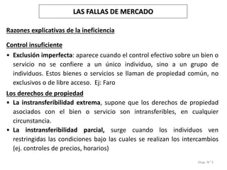 Diap. N° 5
Control insuficiente
• Exclusión imperfecta: aparece cuando el control efectivo sobre un bien o
servicio no se confiere a un único individuo, sino a un grupo de
individuos. Estos bienes o servicios se llaman de propiedad común, no
exclusivos o de libre acceso. Ej: Faro
Los derechos de propiedad
• La instransferibilidad extrema, supone que los derechos de propiedad
asociados con el bien o servicio son intransferibles, en cualquier
circunstancia.
• La instransferibilidad parcial, surge cuando los individuos ven
restringidas las condiciones bajo las cuales se realizan los intercambios
(ej. controles de precios, horarios)
Razones explicativas de la ineficiencia
LAS FALLAS DE MERCADO
 
