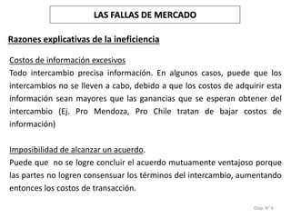 Diap. N° 6
Razones explicativas de la ineficiencia
Costos de información excesivos
Todo intercambio precisa información. En algunos casos, puede que los
intercambios no se lleven a cabo, debido a que los costos de adquirir esta
información sean mayores que las ganancias que se esperan obtener del
intercambio (Ej. Pro Mendoza, Pro Chile tratan de bajar costos de
información)
Imposibilidad de alcanzar un acuerdo.
Puede que no se logre concluir el acuerdo mutuamente ventajoso porque
las partes no logren consensuar los términos del intercambio, aumentando
entonces los costos de transacción.
LAS FALLAS DE MERCADO
 