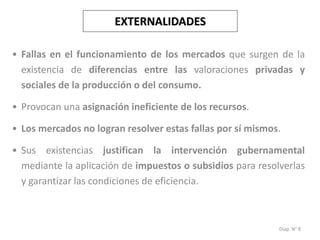 Diap. N° 8
EXTERNALIDADES
• Fallas en el funcionamiento de los mercados que surgen de la
existencia de diferencias entre las valoraciones privadas y
sociales de la producción o del consumo.
• Provocan una asignación ineficiente de los recursos.
• Los mercados no logran resolver estas fallas por sí mismos.
• Sus existencias justifican la intervención gubernamental
mediante la aplicación de impuestos o subsidios para resolverlas
y garantizar las condiciones de eficiencia.
 