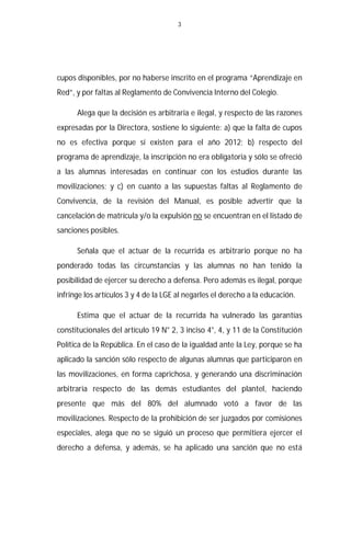 3




cupos disponibles, por no haberse inscrito en el programa “Aprendizaje en
Red”, y por faltas al Reglamento de Convivencia Interno del Colegio.

      Alega que la decisión es arbitraria e ilegal, y respecto de las razones
expresadas por la Directora, sostiene lo siguiente: a) que la falta de cupos
no es efectiva porque sí existen para el año 2012; b) respecto del
programa de aprendizaje, la inscripción no era obligatoria y sólo se ofreció
a las alumnas interesadas en continuar con los estudios durante las
movilizaciones; y c) en cuanto a las supuestas faltas al Reglamento de
Convivencia, de la revisión del Manual, es posible advertir que la
cancelación de matrícula y/o la expulsión no se encuentran en el listado de
sanciones posibles.

      Señala que el actuar de la recurrida es arbitrario porque no ha
ponderado todas las circunstancias y las alumnas no han tenido la
posibilidad de ejercer su derecho a defensa. Pero además es ilegal, porque
infringe los artículos 3 y 4 de la LGE al negarles el derecho a la educación.

      Estima que el actuar de la recurrida ha vulnerado las garantías
constitucionales del artículo 19 N° 2, 3 inciso 4°, 4, y 11 de la Constitución
Política de la República. En el caso de la igualdad ante la Ley, porque se ha
aplicado la sanción sólo respecto de algunas alumnas que participaron en
las movilizaciones, en forma caprichosa, y generando una discriminación
arbitraria respecto de las demás estudiantes del plantel, haciendo
presente que más del 80% del alumnado votó a favor de las
movilizaciones. Respecto de la prohibición de ser juzgados por comisiones
especiales, alega que no se siguió un proceso que permitiera ejercer el
derecho a defensa, y además, se ha aplicado una sanción que no está
 