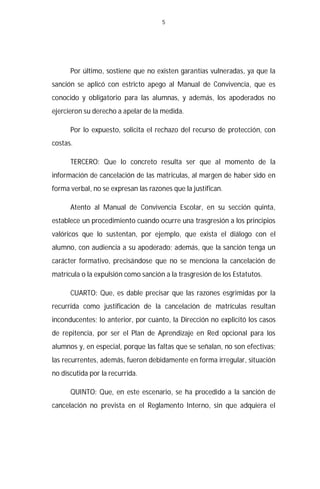 5




      Por último, sostiene que no existen garantías vulneradas, ya que la
sanción se aplicó con estricto apego al Manual de Convivencia, que es
conocido y obligatorio para las alumnas, y además, los apoderados no
ejercieron su derecho a apelar de la medida.

      Por lo expuesto, solicita el rechazo del recurso de protección, con
costas.

      TERCERO: Que lo concreto resulta ser que al momento de la
información de cancelación de las matriculas, al margen de haber sido en
forma verbal, no se expresan las razones que la justifican.

      Atento al Manual de Convivencia Escolar, en su sección quinta,
establece un procedimiento cuando ocurre una trasgresión a los principios
valóricos que lo sustentan, por ejemplo, que exista el diálogo con el
alumno, con audiencia a su apoderado; además, que la sanción tenga un
carácter formativo, precisándose que no se menciona la cancelación de
matrícula o la expulsión como sanción a la trasgresión de los Estatutos.

      CUARTO: Que, es dable precisar que las razones esgrimidas por la
recurrida como justificación de la cancelación de matrículas resultan
inconducentes; lo anterior, por cuanto, la Dirección no explicitó los casos
de repitencia, por ser el Plan de Aprendizaje en Red opcional para los
alumnos y, en especial, porque las faltas que se señalan, no son efectivas;
las recurrentes, además, fueron debidamente en forma irregular, situación
no discutida por la recurrida.

      QUINTO: Que, en este escenario, se ha procedido a la sanción de
cancelación no prevista en el Reglamento Interno, sin que adquiera el
 