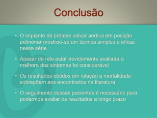 Conclusão
• O implante de prótese valvar aórtica em posição
pulmonar mostrou-se um técnica simples e eficaz
nessa série
• Apesar de não estar devidamente avaliada o
melhora dos sintomas foi considerável
• Os resultados obtidos em relação a mortalidade
sobrepõem aos encontrados na literatura
• O seguimento desses pacientes é necessário para
podermos avaliar os resultados a longo prazo
 